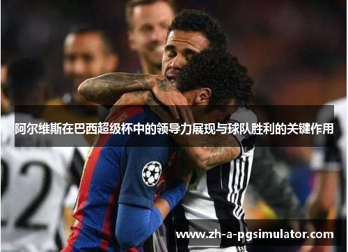 阿尔维斯在巴西超级杯中的领导力展现与球队胜利的关键作用