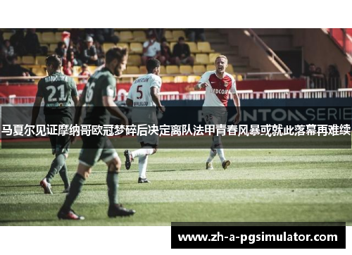 马夏尔见证摩纳哥欧冠梦碎后决定离队法甲青春风暴或就此落幕再难续