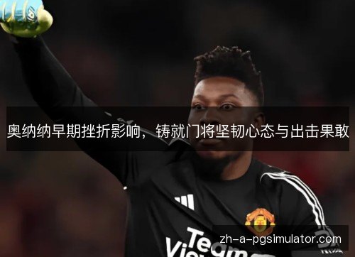 奥纳纳早期挫折影响,铸就门将坚韧心态与出击果敢 奥纳纳早期挫折影响,铸就门将坚韧心态与出击果敢