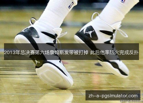 2013年总决赛第六场詹姆斯发带被打掉 此后他率热火完成反扑 2013年总决赛第六场詹姆斯发带被打掉 此后他率热火完成反扑
